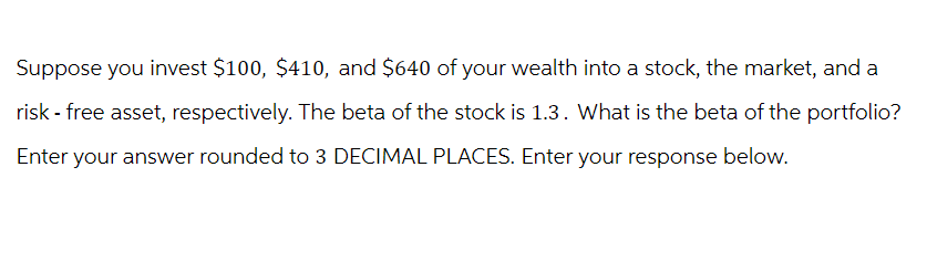 Suppose you invest $100, $410, and $640 of your wealth into a stock, the market, and a
risk - free asset, respectively. The beta of the stock is 1.3. What is the beta of the portfolio?
Enter your answer rounded to 3 DECIMAL PLACES. Enter your response below.