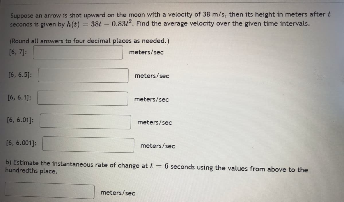 Suppose an arrow is shot upward on the moon with a velocity of 38 m/s, then its height in meters after t
seconds is given by h(t) 38t - 0.83t². Find the average velocity over the given time intervals.
(Round all answers to four decimal places as needed.)
[6, 7]:
meters/sec
[6, 6.5]:
[6, 6.1]:
[6, 6.01]:
[6, 6.001]:
meters/sec
meters/sec
meters/sec
meters/sec
meters/sec
b) Estimate the instantaneous rate of change at t = 6 seconds using the values from above to the
hundredths place.
