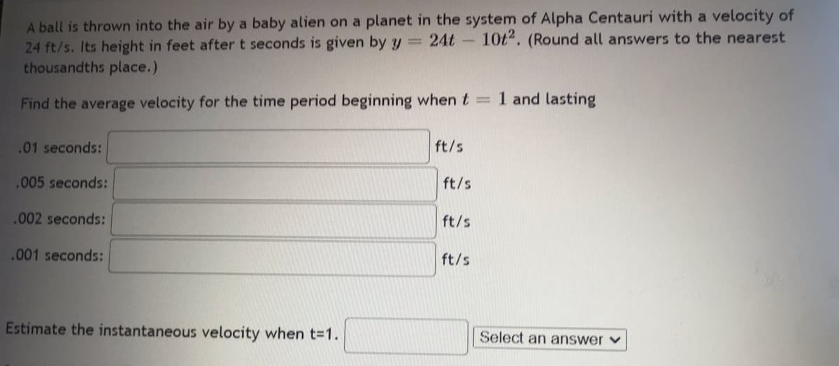 24 ft/s. Its height in feet after t seconds is given by y = 24t
thousandths place.)
A ball is thrown into the air by a baby alien on a planet in the system of Alpha Centauri with a velocity of
10t2. (Round all answers to the nearest
Find the average velocity for the time period beginning when t
.01 seconds:
.005 seconds:
.002 seconds:
.001 seconds:
Estimate the instantaneous velocity when t=1.
ft/s
ft/s
ft/s
ft/s
1 and lasting
Select an answer