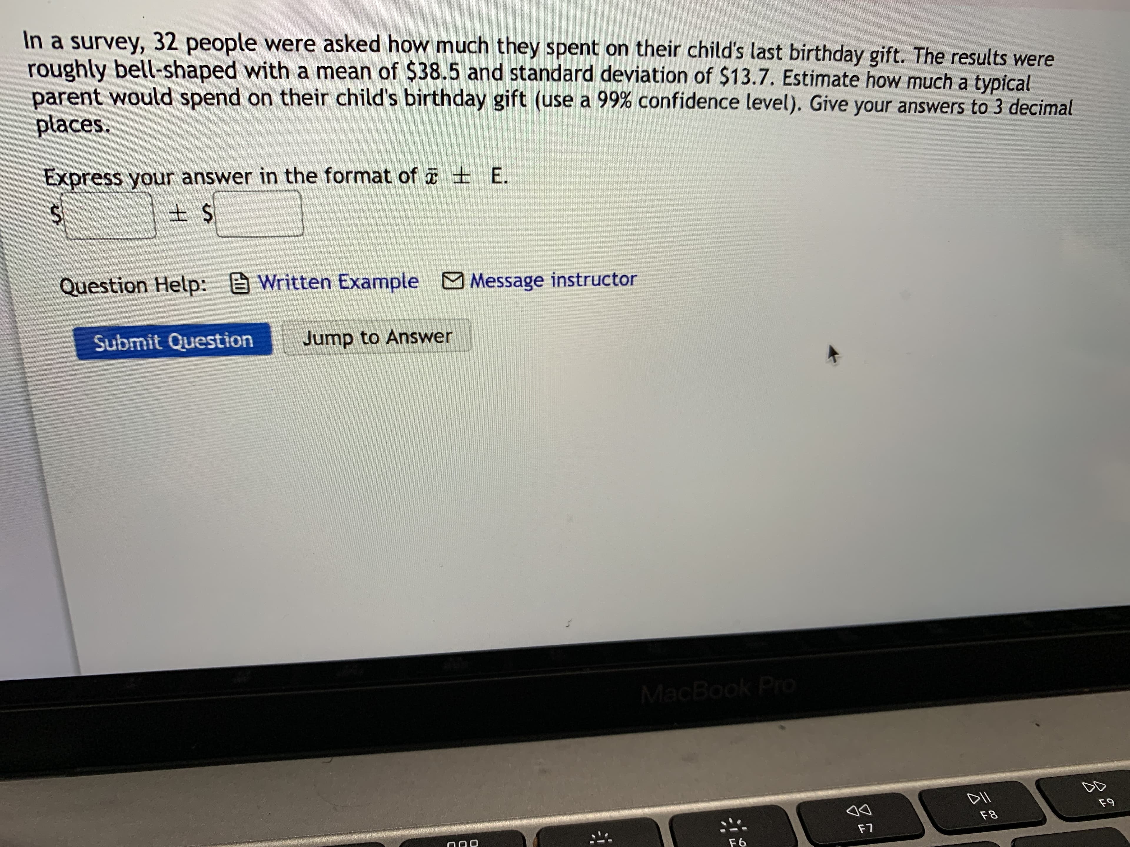 In a survey, 32 people were asked how much they spent on their child's last birthday gift. The results were
roughly bell-shaped with a mean of $38.5 and standard deviation of $13.7. Estimate how much a typical
parent would spend on their child's birthday gift (use a 99% confidence level). Give your answers to 3 decimal
places.
