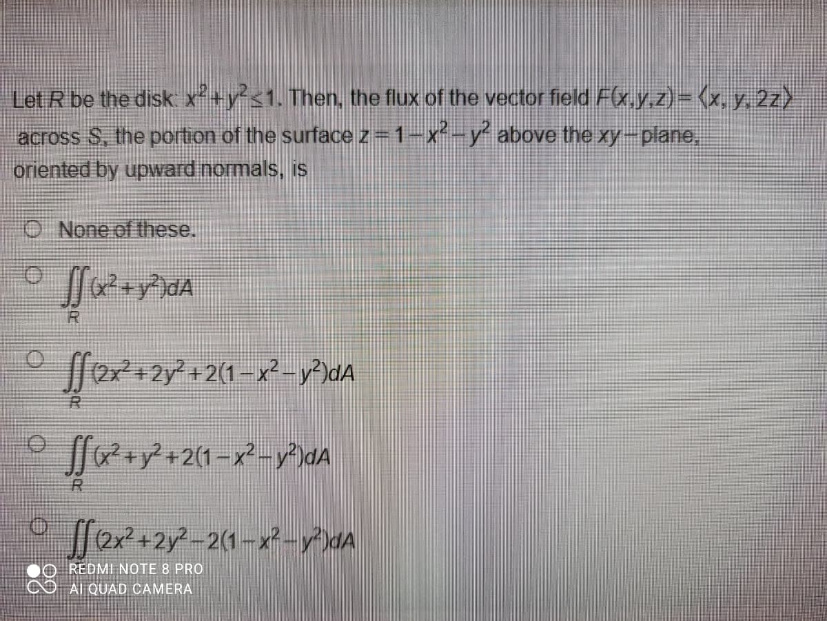 Let R be the disk x²+y?s1. Then, the flux of the vector field F(x,y.z)= (x, y, 2z>
across S, the portion of the surface z = 1-x-y above the xy-plane,
oriented by upward normals, is
O None of these.
O.
x2+y²)dA
+2y² +2(1– x² – y²)dA
R.
a2+y²+2(1-x²– y²)dA
R
O [[2x?+2y?-2(1-x² - y²)dA
REDMI NOTE 8 PRO
Al QUAD CAMERA
