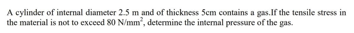 A cylinder of internal diameter 2.5 m and of thickness 5cm contains a gas.If the tensile stress in
the material is not to exceed 80 N/mm², determine the internal pressure of the gas.