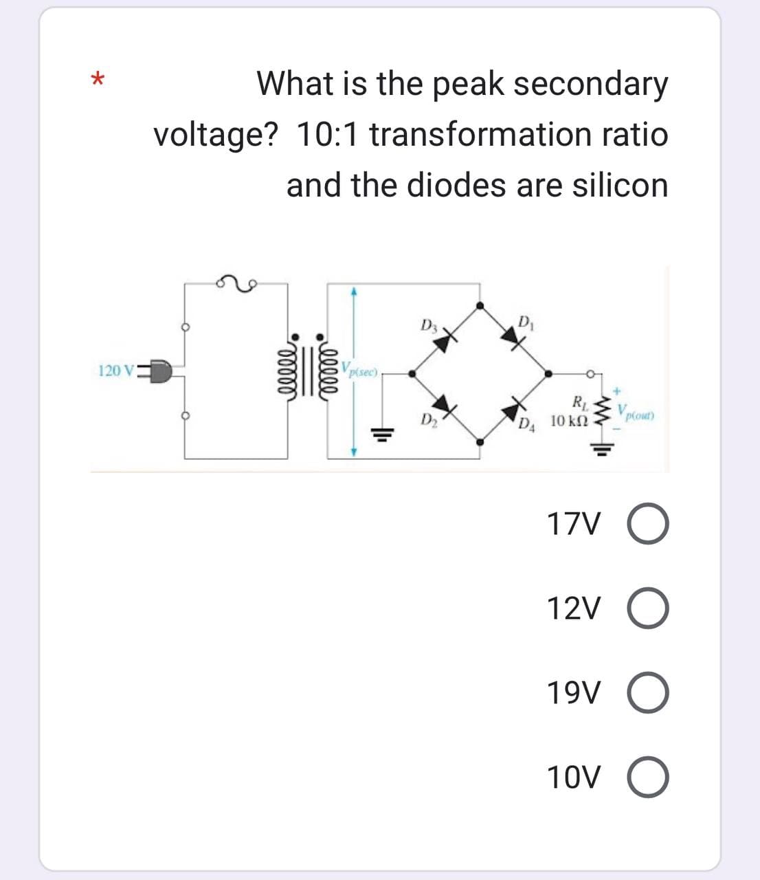 120 V
What is the peak secondary
voltage? 10:1 transformation ratio
and the diodes are silicon
ellel
lllll
Vp(sec)
D3
D₁
R₁
10 ΚΩ
V
plour)
17V O
12V O
19V O
τον Ο