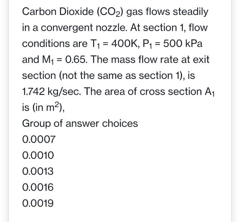 Carbon Dioxide (CO₂) gas flows steadily
in a convergent nozzle. At section 1, flow
conditions are T₁ = 400K, P₁ = 500 kPa
and M₁ = 0.65. The mass flow rate at exit
section (not the same as section 1), is
1.742 kg/sec. The area of cross section A₁
is (in m²),
Group of answer choices
0.0007
0.0010
0.0013
0.0016
0.0019
