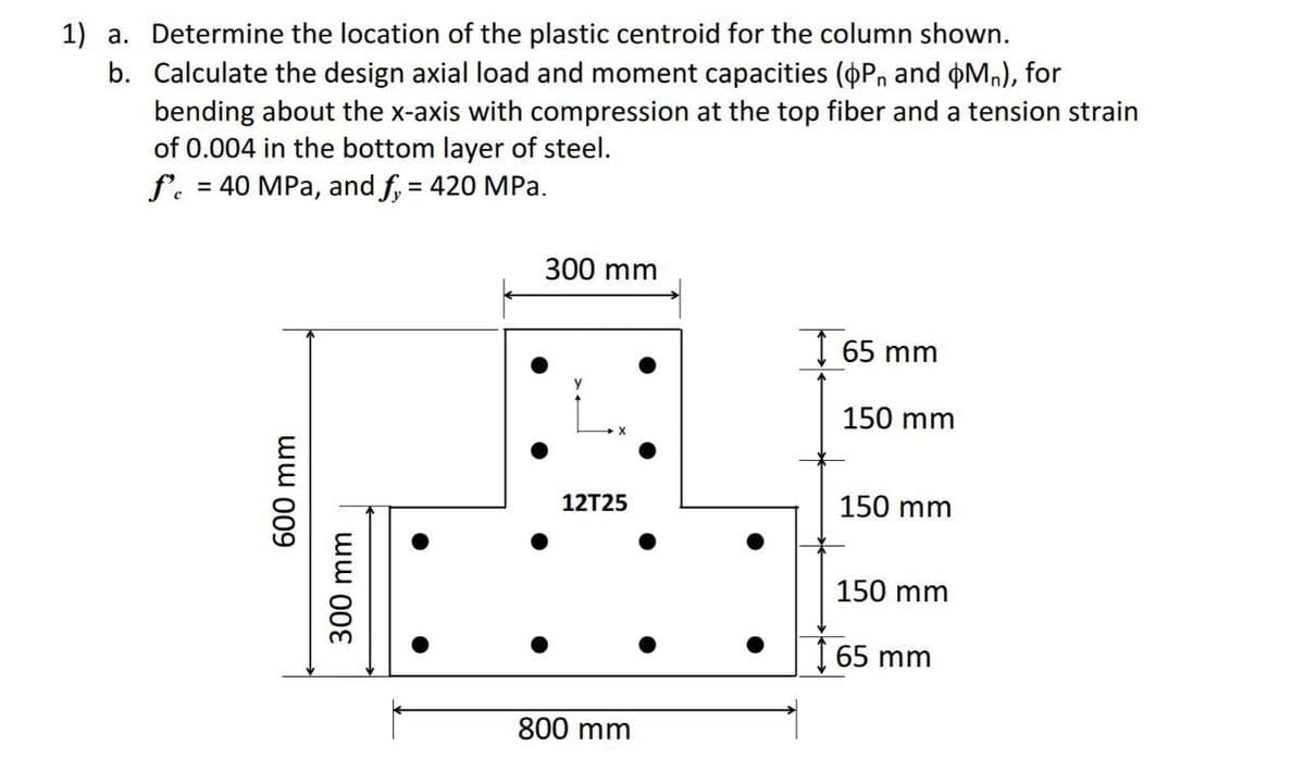1) a. Determine the location of the plastic centroid for the column shown.
b. Calculate the design axial load and moment capacities (OP, and Mn), for
bending about the x-axis with compression at the top fiber and a tension strain
of 0.004 in the bottom layer of steel.
f. = 40 MPa, and f, = 420 MPa.
600 mm
300 mm
300 mm
12T25
800 mm
165 mm
150 mm
150 mm
150 mm
65 mm
