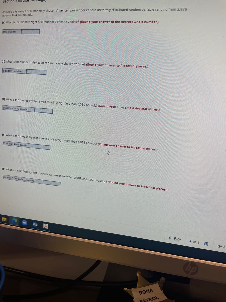 Assume the weight of a randomly chosen American passenger car is a uniformly distributed random variable ranging from 2,986
pounds to 4,104 pounds.
Section Exeicise
(e) What is the mean weight of a randomly chosen vehicle? (Round your answer to the nearest whole number.)
Mean weight
(b) What is the standard deviation of a randomly chosen vehicle? (Round your answer to 4 decimal places.)
Standard deviation
(c) What is the probability that a vehicle will weigh less than 3,089 pounds? (Round your answer to 4 decimal places.)
Less than 3,080 pounds
(d) What is the probability that a vehicle will weigh more than 4,075 pounds? (Round your answer to 4 decimal places.)
More than 4,075 pounds
(e) What is the probability that a vehicle will weigh between 3,089 and 4,075 pounds? (Round your answer to 4 declmal places.)
Between 3,080 and 4,075 pounds
< Prev
4 of 6
Next
RONA
PATROL
