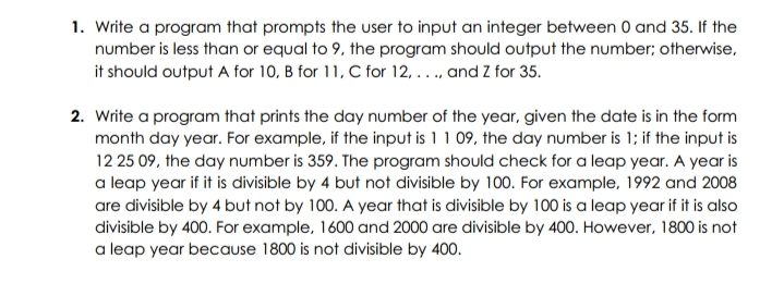 1. Write a program that prompts the user to input an integer between 0 and 35. If the
number is less than or equal to 9, the program should output the number; otherwise,
it should output A for 10, B for 11, C for 12, ..., and Z for 35.
2. Write a program that prints the day number of the year, given the date is in the form
month day year. For example, if the input is 11 09, the day number is 1; if the input is
12 25 09, the day number is 359. The program should check for a leap year. A year is
a leap year if it is divisible by 4 but not divisible by 100. For example, 1992 and 2008
are divisible by 4 but not by 100. A year that is divisible by 100 is a leap year if it is also
divisible by 400. For example, 1600 and 2000 are divisible by 400. However, 1800 is not
a leap year because 1800 is not divisible by 400.

