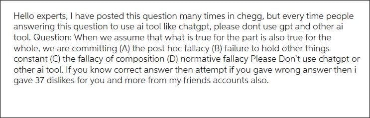 Hello experts, I have posted this question many times in chegg, but every time people
answering this question to use ai tool like chatgpt, please dont use gpt and other ai
tool. Question: When we assume that what is true for the part is also true for the
whole, we are committing (A) the post hoc fallacy (B) failure to hold other things
constant (C) the fallacy of composition (D) normative fallacy Please Don't use chatgpt or
other ai tool. If you know correct answer then attempt if you gave wrong answer then i
gave 37 dislikes for you and more from my friends accounts also.