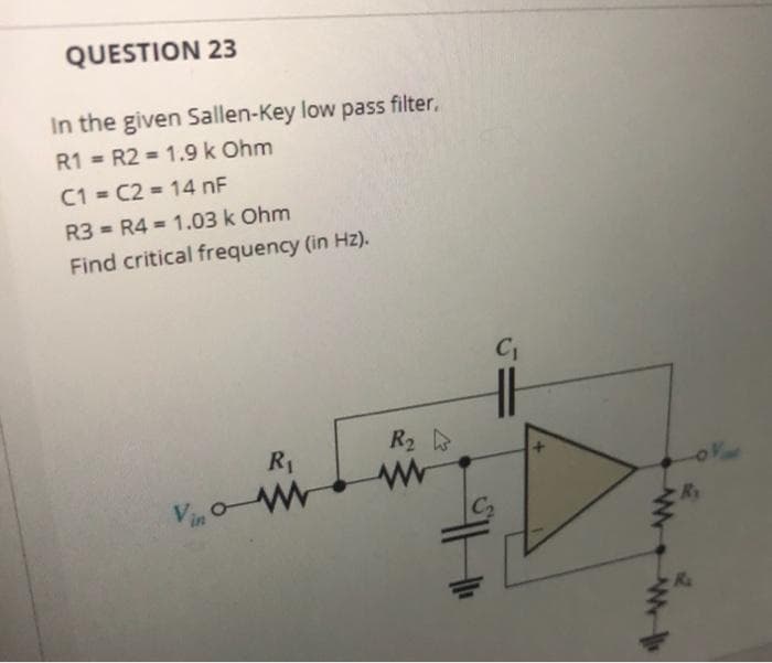QUESTION 23
In the given Sallen-Key low pass filter,
R1 = R2 = 1.9 k Ohm
%3D
C1 = C2 = 14 nF
R3 = R4 = 1.03 k Ohm
%3D
Find critical frequency (in Hz).
R2
R1
Vin oW
C2
