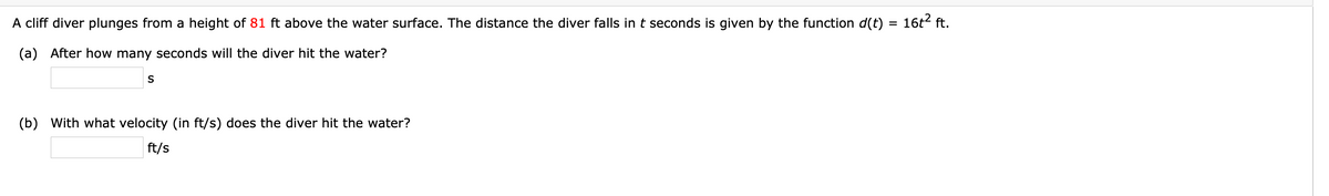 A cliff diver plunges from a height of 81 ft above the water surface. The distance the diver falls int seconds is given by the function d(t) = 16t2 ft.
(a) After how many seconds will the diver hit the water?
S
(b) With what velocity (in ft/s) does the diver hit the water?
ft/s
