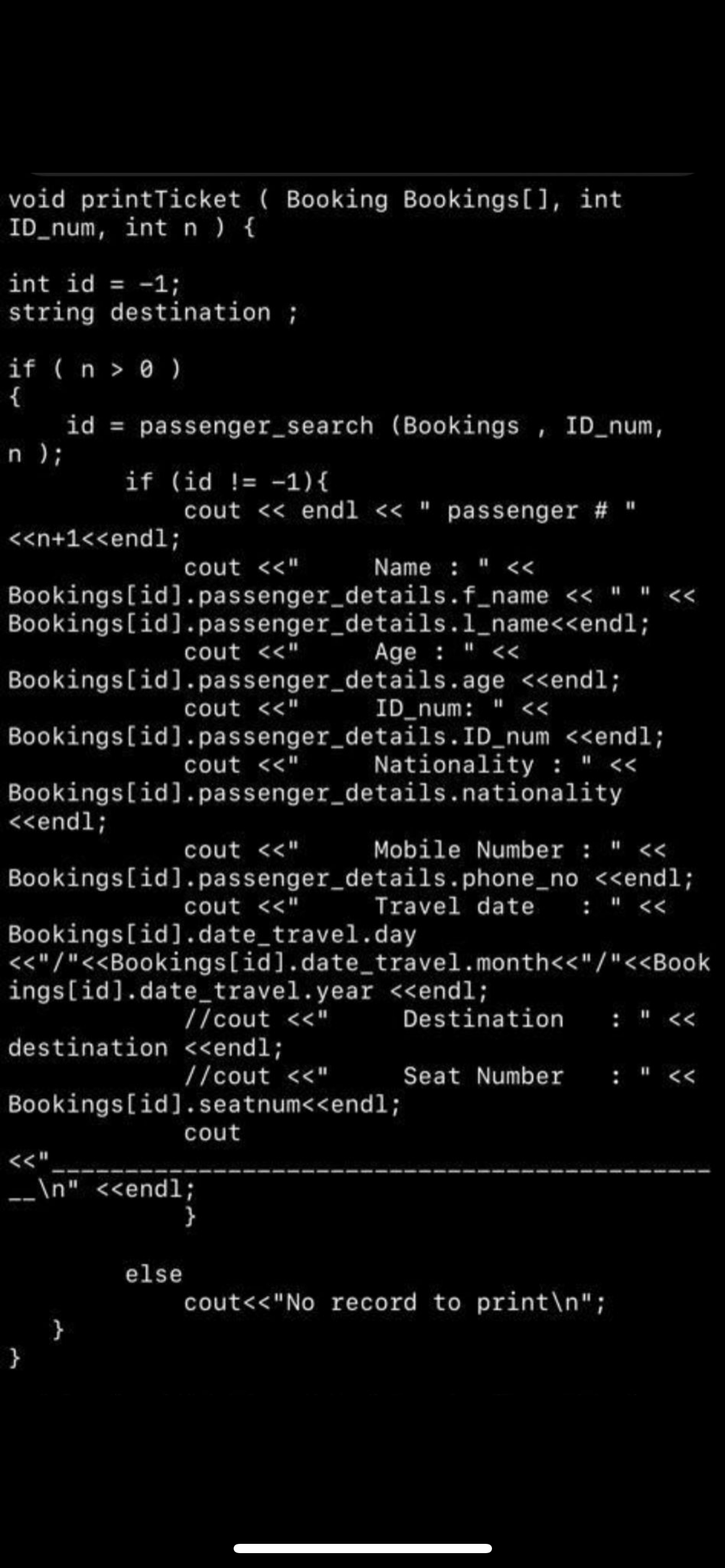 void printTicket ( Booking Bookings[], int
ID_num, int n ) {
int id = -1;
%3D
string destination ;
if ( n > 0 )
{
id = passenger_search (Bookings , ID_num,
n );
if (id != -1){
cout << endl <« " passenger # "
<<n+1<<end1;
cout <<"
Name : " <
Bookings[id].passenger_details.f_name << " " <«
Bookings[id].passenger_details.1_name<<endl;
cout <<"
Age : " <<
Bookings[id].passenger_details.age <endl;
cout <<"
ID_num: " <<
Bookings[id].passenger_details.ID_num <<endl;
cout <<"
Nationality : " <<
Bookings[id].passenger_details.nationality
<<endl;
cout <<"
Mobile Number : " <<
Bookings[id].passenger_details.phone_no <<endl;
: " <<
cout <<"
Travel date
Bookings[id].date_travel.day
<<"/"<<Bookings[id].date_travel.month<<"/"<<Book
ings[id].date_travel.year <<endl;
//cout <<"
Destination
: " <<
destination <<endl;
//cout <<"
Seat Number
: " <<
Bookings[id].seatnum<<endl;
cout
<<"
_\n" <<endl;
else
cout<<"No record to print\n";
}
}
