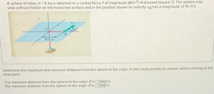 A sphere of mass m= 6 kg is attached to a central force Fof magnitude (80/2) N directed toward O. The sphere may
slide without friction on the horizontal surface and in the position shown its velocity va has a magnitude of 16 m/s.
05 m
Determine the maximum and minimum distances from the sphere to the origin O. (You must provide an answer before moving to the
next part.)
The maximum distance from the sphere to the origin O is0980E m.
The minimum distance from the sphere to the origin O isOo m.
