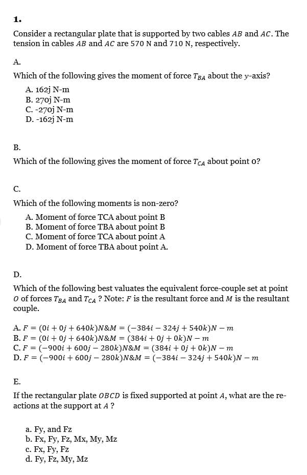 1.
Consider a rectangular plate that is supported by two cables AB and AC. The
tension in cables AB and AC are 570 N and 710 N, respectively.
A.
Which of the following gives the moment of force TB4 about the y-axis?
A. 162j N-m
B. 270j N-m
C. -270j N-m
D. -162j N-m
В.
Which of the following gives the moment of force TCA about point o?
С.
Which of the following moments is non-zero?
A. Moment of force TCA about point B
B. Moment of force TBA about point B
C. Moment of force TCA about point A
D. Moment of force TBA about point A.
D.
Which of the following best valuates the equivalent force-couple set at point
O of forces TBA and TCA ? Note: F is the resultant force and M is the resultant
couple.
A. F = (0i + 0j + 640k)N&M = (-384i – 324j + 540k)N – m
B. F = (0i + 0j + 640k)N&M = (384i + 0j + Ok)N – m
C. F = (-900i + 600j – 280k)N&M = (384i + 0j + Ok)N – m
D. F = (-900i + 600j – 280k)N&M = (-384i – 324j + 540k)N – m
Е.
If the rectangular plate OBCD is fixed supported at point A, what are the re-
actions at the support at A ?
a. Fy, and Fz
b. Fx, Fy, Fz, Mx, My, Mz
c. Fx, Fy, Fz
d. Fy, Fz, My, Mz
