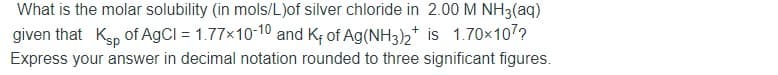 What is the molar solubility (in mols/L)of silver chloride in 2.00 M NH3(aq)
given that Kgp of AGCI = 1.77x10-10 and Kf of Ag(NH3)2* is 1.70×107?
Express your answer in decimal notation rounded to three significant figures.
