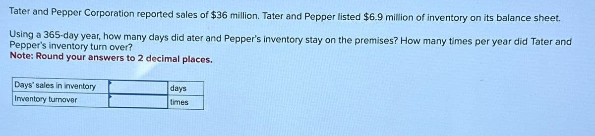 Tater and Pepper Corporation reported sales of $36 million. Tater and Pepper listed $6.9 million of inventory on its balance sheet.
Using a 365-day year, how many days did ater and Pepper's inventory stay on the premises? How many times per year did Tater and
Pepper's inventory turn over?
Note: Round your answers to 2 decimal places.
Days' sales in inventory
Inventory turnover
days
times