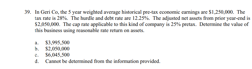 39. In Geri Co, the 5 year weighted average historical pre-tax economic earnings are $1,250,000. The
tax rate is 28%. The hurdle and debt rate are 12.25%. The adjusted net assets from prior year-end is
$2,050,000. The cap rate applicable to this kind of company is 25% pretax. Determine the value of
this business using reasonable rate return on assets.
a.
$3,995,500
b. $2,050,000
$6,045,500
Cannot be determined from the information provided.
d.