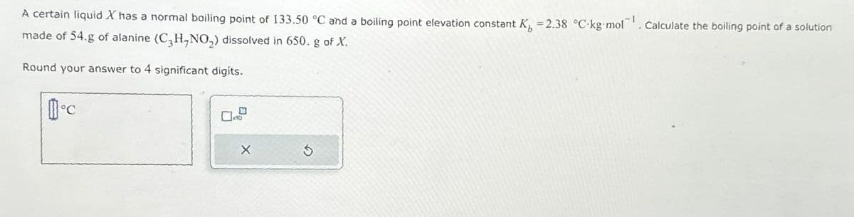 A certain liquid X has a normal boiling point of 133.50 °C and a boiling point elevation constant K =2.38 °C-kg mol
1
. Calculate the boiling point of a solution
made of 54.g of alanine (C3H-NO₂) dissolved in 650. g of X.
Round your answer to 4 significant digits.
c
X