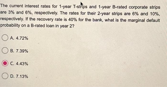 The current interest rates for 1-year T-strips and 1-year B-rated corporate strips
are 3% and 6%, respectively. The rates for their 2-year strips are 6% and 10%,
respectively. If the recovery rate is 40% for the bank, what is the marginal default
probability on a B-rated loan in year 2?
A. 4.72%
B. 7.39%
C. 4.43%
D. 7.13%