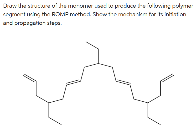 Draw the structure of the monomer used to produce the following polymer
segment using the ROMP method. Show the mechanism for its initiation
and propagation steps.