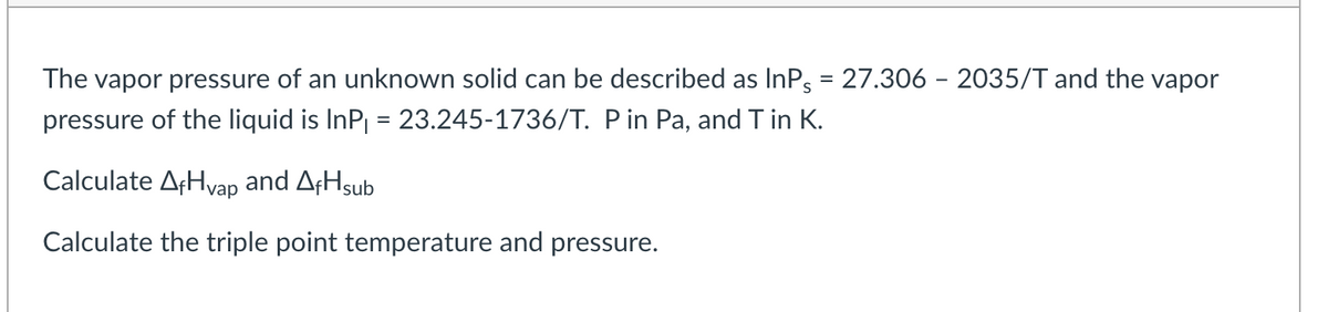 The vapor pressure of an unknown solid can be described as InP5 = 27.306 - 2035/T and the vapor
pressure of the liquid is InP₁ = 23.245-1736/T. P in Pa, and T in K.
Calculate AfHvap and AfHsub
Calculate the triple point temperature and pressure.