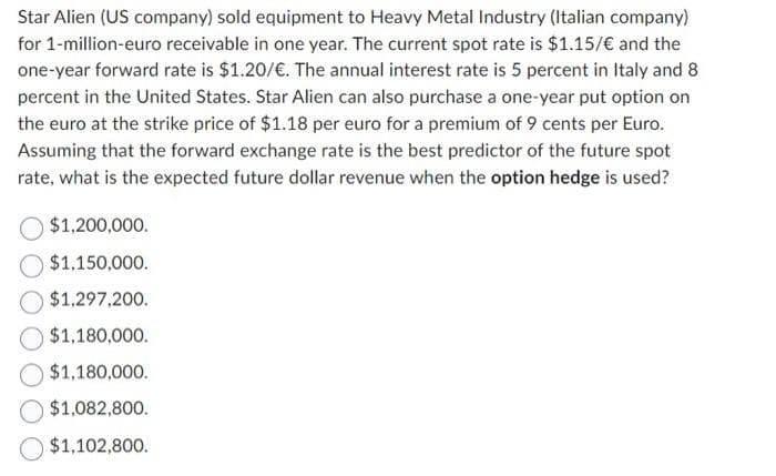 Star Alien (US company) sold equipment to Heavy Metal Industry (Italian company)
for 1-million-euro receivable in one year. The current spot rate is $1.15/€ and the
one-year forward rate is $1.20/€. The annual interest rate is 5 percent in Italy and 8
percent in the United States. Star Alien can also purchase a one-year put option on
the euro at the strike price of $1.18 per euro for a premium of 9 cents per Euro.
Assuming that the forward exchange rate is the best predictor of the future spot
rate, what is the expected future dollar revenue when the option hedge is used?
$1,200,000.
$1,150,000.
$1,297,200.
$1,180,000.
$1,180,000.
$1,082,800.
$1,102,800.