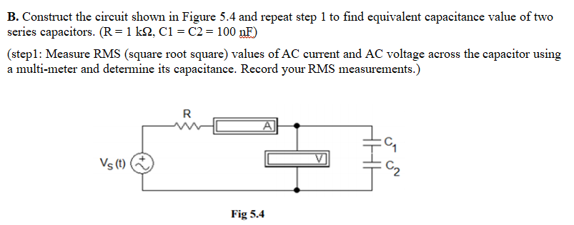 B. Construct the circuit shown in Figure 5.4 and repeat step 1 to find equivalent capacitance value of two
series capacitors. (R=1 k2, C1 = C2= 100 nF)
(step1: Measure RMS (square root square) values of AC current and AC voltage across the capacitor using
a multi-meter and determine its capacitance. Record your RMS measurements.)
R
Vs (t) A
Fig 5.4

