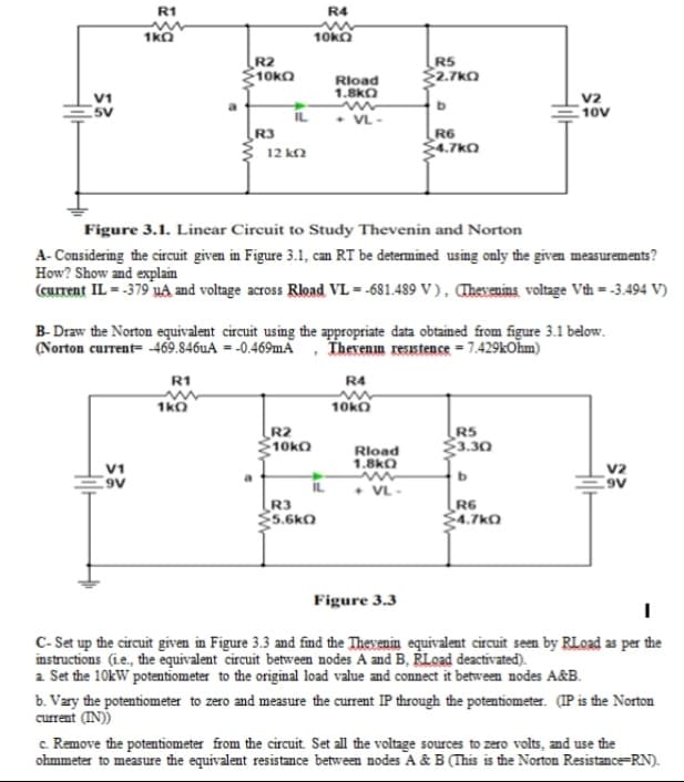 R1
R4
1kO
10ka
R2
10KO
R5
$2.7kO
Rload
1.8kO
v2
10V
V1
5V
IL
• VL-
R3
R6
$4.7kO
12 k2
Figure 3.1. Linear Circuit to Study Thevenin and Norton
A- Considering the circuit given in Figure 3.1, can RT be determined using only the given measurements?
How? Show and explain
(current IL = -379 uA and voltage across Rload VL = -681.489 V ) , Thevenins voltage Vth - -3.494 V)
B- Draw the Norton equivalent circuit using the appropriate data obtained from figure 3.1 below.
(Norton current= 469.846uA = -0.469.A , Thevenm resstence = 7.429kOhm)
R1
R4
1kO
10ko
R2
10KO
RS
3.30
Rload
1.8kO
V1
V2
b
+ VL-
R3
5.6k0
R6
4.7kO
Figure 3.3
C- Set up the circuit given in Figure 3.3 and find the Thevenin equivalent circuit seen by RLoad as per the
instructions (ie., the equivalent circuit between nodes A and B, RLoad deactivated).
a Set the 10kW potentiometer to the original load value and connect it between nodes A&B.
b. Vary the potentiometer to zero and measure the current IP through the potentiometer. (IP is the Norton
current (IN))
c. Remove the potentiometer from the circuit. Set all the voltage sources to zero volts, and use the
ohmmeter to measure the equivalent resistance between nodes A & B (This is the Norton Resistance=RN).
