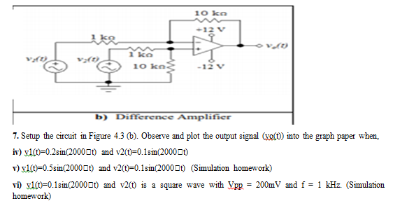 10 kn
+12 V
1 ko
10 kaž
b) Difference Amplifier
7. Setup the circuit in Figure 4.3 (b). Observe and plot the output signal (xe(t) into the graph paper when,
iv) vl(0=0.2sim(200001) and v2(1)=0.1sin(20000t)
v) xl(t=0.5sin(20000t) and v2(t)=0.1sin(20000t) (Simulation homework)
vi) yl(t)=0.1sim(20000t) and v2(t) is a square wave with Ypp = 200mV and f = 1 kHz. (Simulation
homework)
%3D
