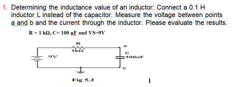 1. Determining the inductance value of an inductor: Connect a 0.1 H
inductor L instead of the capacitor. Measure the voltage between points
a and b and the current through the inductor. Please evaluate the results.
R = 1 k2, C= 100 nF and VS=9V
R
1kn
9V
100nF
Fig 5.2
