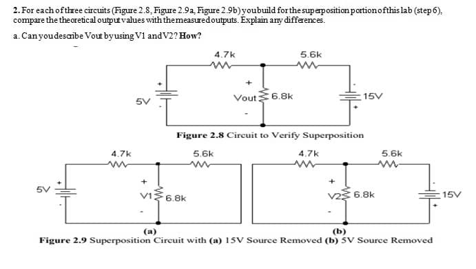 2. For each of three circuits (Figure 2.8, Figure 2.9a, Figure 2.9b) youbuild for the superpositionportionofthis lab (step6),
compare the the oretical output values withthemeasuredoutputs. Explain any differences.
a. Canyoudesaibe Vout byusing V1 andV2? How?
4.7k
5.6k
Vout6.8k
15V
Figure 2.8 Circuit to Verify Superposition
4.7k
5.6k
4.7k
5.6k
+
+
vI3 6.8k
v2 6.8k
15V
(a)
(b)
Figure 2.9 Superposition Circuit with (a) 15V Source Removed (b) 5V Source Removed
