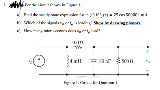 1. For the circuit shown in Figure 1;
a) Find the steady-state expression for vo(t) if i,(t) = 25 cos 50000t mA
b) Which of the signals vo or i, is leading? Show by drawing phasors.
c) How many microseconds does vo or ig lead?
100 2
4 mH
80 nF
500N
Vo
C caom n
Figure 1. Circuit for Question 1
