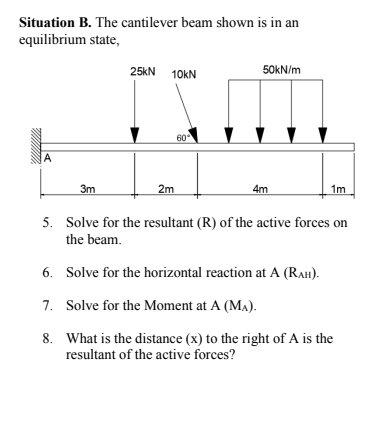 Situation B. The cantilever beam shown is in an
equilibrium state,
25kN
10KN
50KN/m
60
A
3m
2m
4m
1m
5. Solve for the resultant (R) of the active forces on
the beam.
6. Solve for the horizontal reaction at A (RAH).
7. Solve for the Moment at A (MA).
8. What is the distance (x) to the right of A is the
resultant of the active forces?
