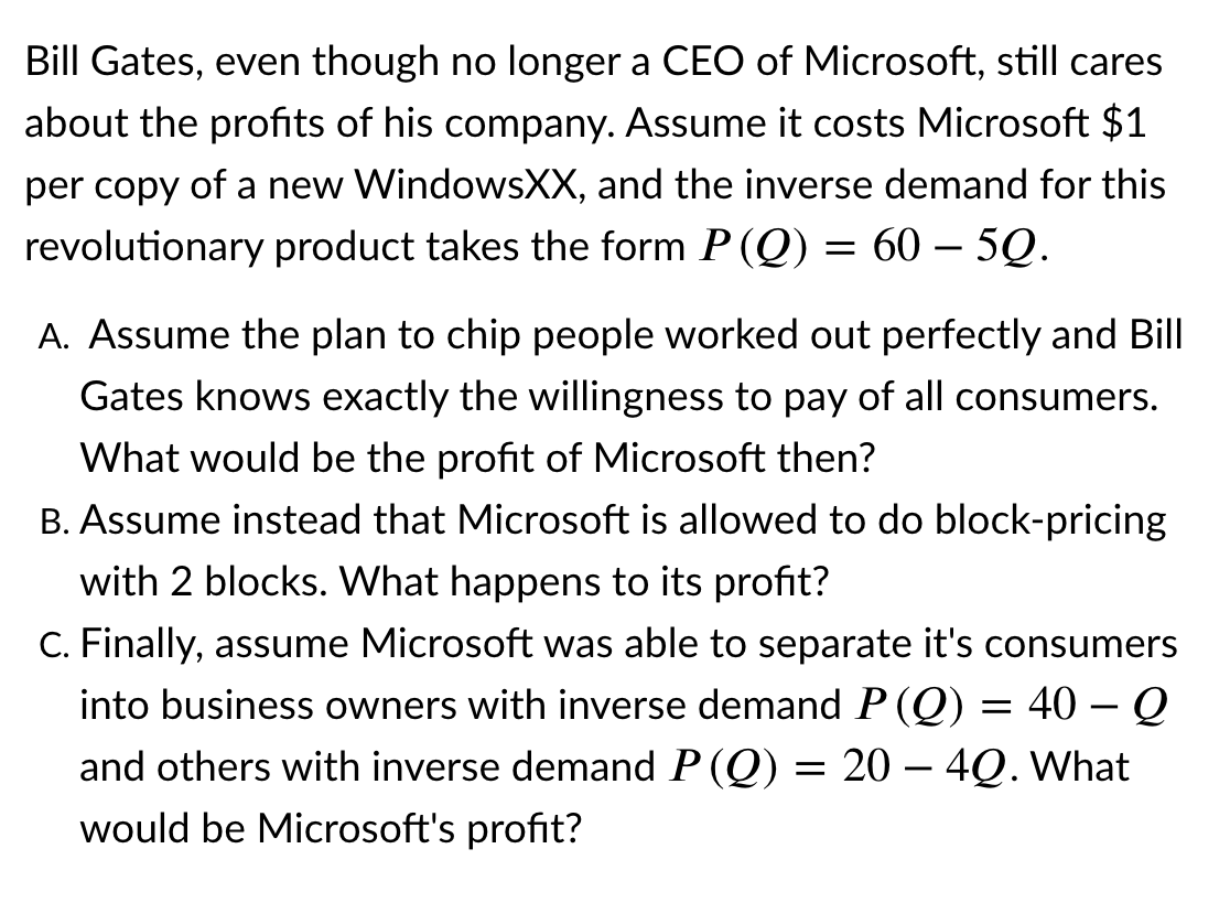 Bill Gates, even though no longer a CEO of Microsoft, still cares
about the profits of his company. Assume it costs Microsoft $1
per copy of a new WindowsXX, and the inverse demand for this
revolutionary product takes the form P(Q) = 60 – 5Q.
A. Assume the plan to chip people worked out perfectly and Bill
Gates knows exactly the willingness to pay of all consumers.
What would be the profit of Microsoft then?
B. Assume instead that Microsoft is allowed to do block-pricing
with 2 blocks. What happens to its profit?
C. Finally, assume Microsoft was able to separate it's consumers
into business owners with inverse demand P (Q) = 40 – Q
-
and others with inverse demand P (Q) = 20 – 4Q. What
would be Microsoft's profit?
