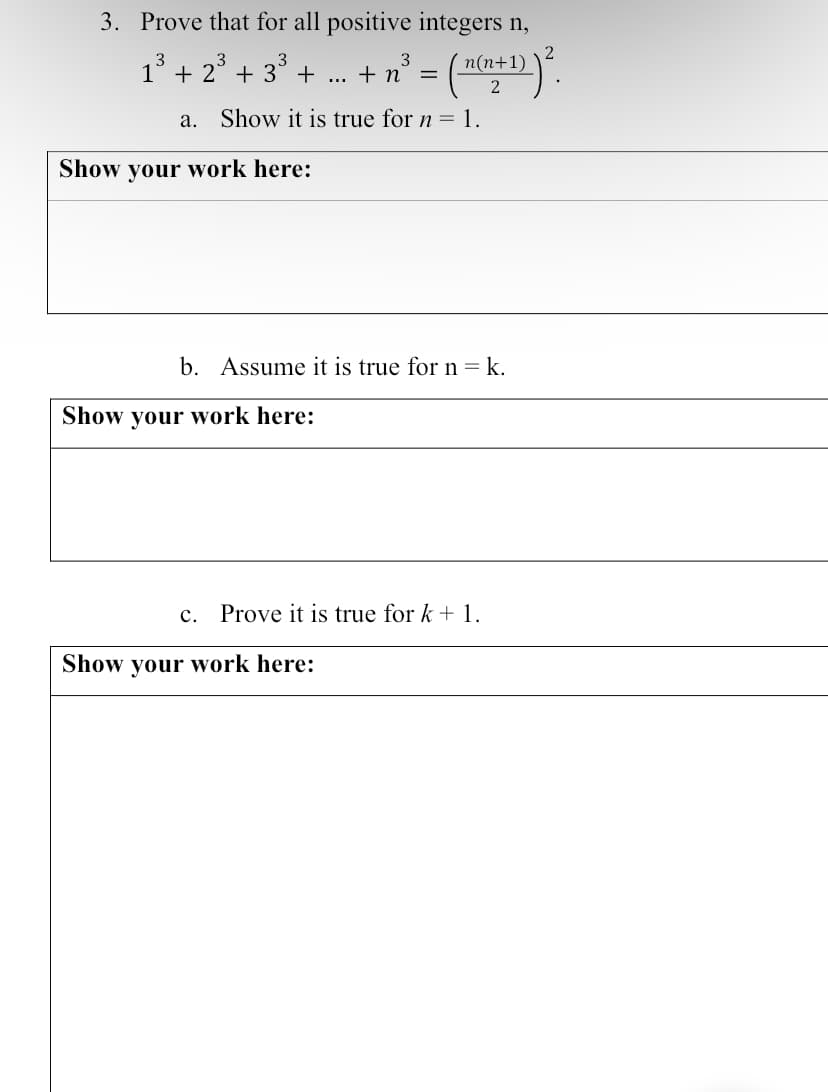 3. Prove that for all positive integers n,
1³ + 2³ + 3³ + ... + n³ = ( n(n+¹)) ².
2
a. Show it is true for n = 1.
Show your work here:
b. Assume it is true for n=k.
Show your work here:
C. Prove it is true for k + 1.
Show your work here: