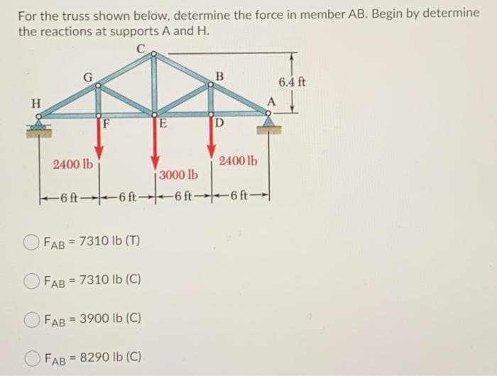 For the truss shown below, determine the force in member AB. Begin by determine
the reactions at supports A and H.
C
6.4 ft
H
F
2400 lb
2400 lb
3000 lb
-6 ft 6 ft--6 ft -6 ft-
FAB = 7310 Ib (T)
FAB = 7310 lb (C)
FAB = 3900 lb (C)
%3D
FAB
= 8290 lb (C)
