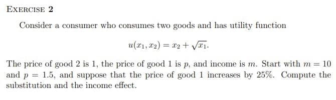 EXERCISE 2
Consider a consumer who consumes two goods and has utility function
u(x₁, x2) = x2 + √₁.
The price of good 2 is 1, the price of good 1 is p, and income is m. Start with m = 10
and p = 1.5, and suppose that the price of good 1 increases by 25%. Compute the
substitution and the income effect.