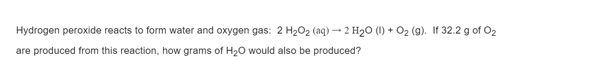 Hydrogen peroxide reacts to form water and oxygen gas: 2 H₂O₂ (aq) 2 H₂O (1) + O₂ (g). If 32.2 g of O2
are produced from this reaction, how grams of H₂O would also be produced?