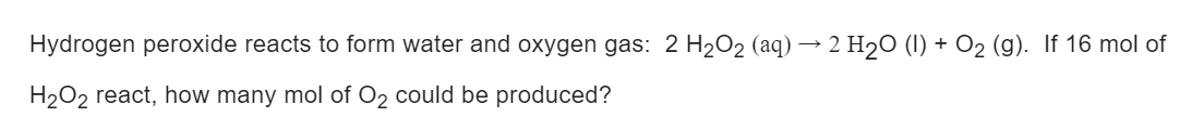 Hydrogen peroxide reacts to form water and oxygen gas: 2 H₂O₂ (aq) → 2 H₂O (1) + O₂ (g). If 16 mol of
H₂O₂ react, how many mol of O₂ could be produced?