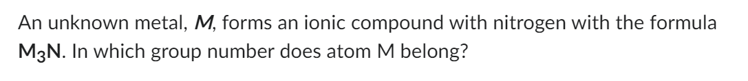An unknown metal, M, forms an ionic compound with nitrogen with the formula
M3N. In which group number does atom M belong?