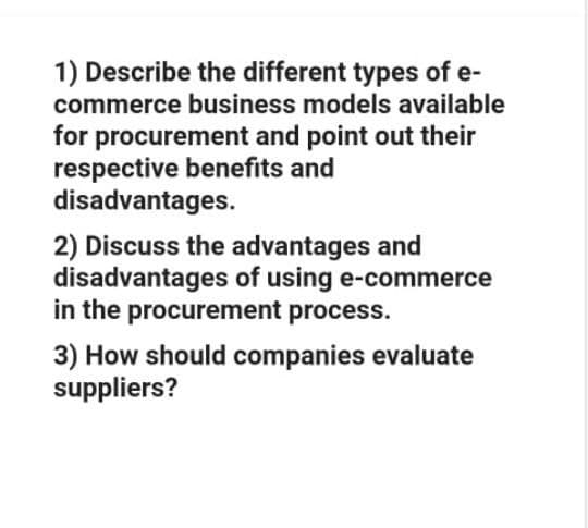 1) Describe the different types of e-
commerce business models available
for procurement and point out their
respective benefits and
disadvantages.
2) Discuss the advantages and
disadvantages of using e-commerce
in the procurement process.
3) How should companies evaluate
suppliers?