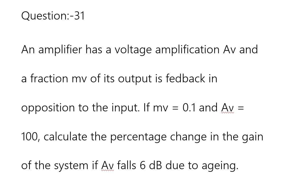 Question:-31
An amplifier has a voltage amplification Av and
a fraction mv of its output is fedback in
opposition to the input. If mv = 0.1 and Av =
www
100, calculate the percentage change in the gain
of the system if Av falls 6 dB due to ageing.