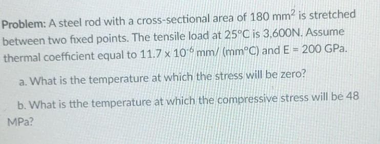Problem: A steel rod with a cross-sectional area of 180 mm2² is stretched
between two fixed points. The tensile load at 25°C is 3,600N. Assume
thermal coefficient equal to 11.7 x 106 mm/ (mm°C) and E= 200 GPa.
a. What is the temperature at which the stress will be zero?
b. What is tthe temperature at which the compressive stress will be 48
MPa?