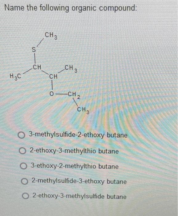 Name the following organic compound:
CH3
S
CH
CH3
CH
0 CH,
CH,
3-methylsulfide-2-ethoxy butane
2-ethoxy-3-methylthio butane
O 3-ethoxy-2-methylthio butane
O 2-methylsulfide-3-ethoxy butane
O 2-ethoxy-3-methylsulfide butane
