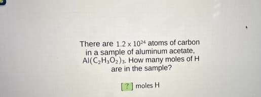 There are 1.2 x 1024 atoms of carbon
in a sample of aluminum acetate,
Al(C,H3O2)3. How many moles of H
are in the sample?
[?] moles H
