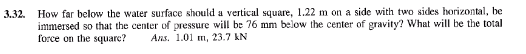 3.32.
How far below the water surface should a vertical square, 1.22 m on a side with two sides horizontal, be
immersed so that the center of pressure will be 76 mm below the center of gravity? What will be the total
force on the square? Ans. 1.01 m, 23.7 kN