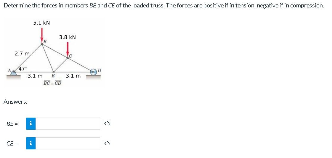 Determine the forces in members BE and CE of the loaded truss. The forces are positive if in tension, negative if in compression.
5.1 KN
3.8 KN
B
Zx
3.1 m E 3.1 m
BC=CD
A
2.7 m
Answers:
BE =
47⁰
CE=
i
i
kN
kN