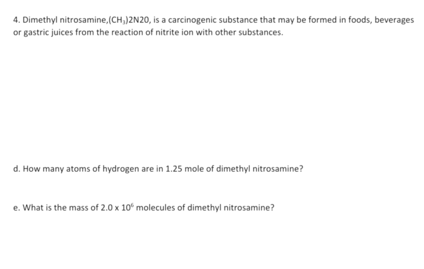 4. Dimethyl nitrosamine, (CH3)2N20, is a carcinogenic substance that may be formed in foods, beverages
or gastric juices from the reaction of nitrite ion with other substances.
d. How many atoms of hydrogen are in 1.25 mole of dimethyl nitrosamine?
e. What is the mass of 2.0 x 106 molecules of dimethyl nitrosamine?