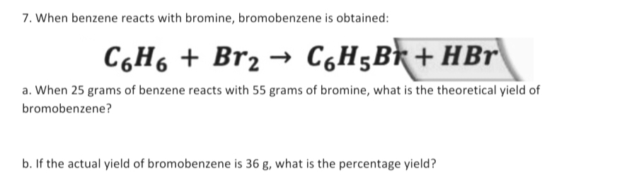 7. When benzene reacts with bromine, bromobenzene is obtained:
C6H6 + Br₂ → C₂H5B+HBr
a. When 25 grams of benzene reacts with 55 grams of bromine, what is the theoretical yield of
bromobenzene?
b. If the actual yield of bromobenzene is 36 g, what is the percentage yield?