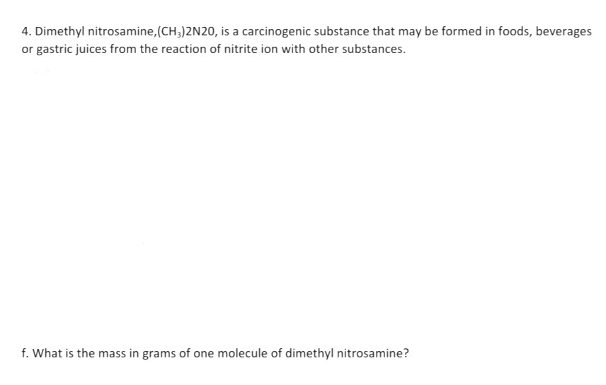 4. Dimethyl nitrosamine,(CH3)2N20, is a carcinogenic substance that may be formed in foods, beverages
or gastric juices from the reaction of nitrite ion with other substances.
f. What is the mass in grams of one molecule of dimethyl nitrosamine?