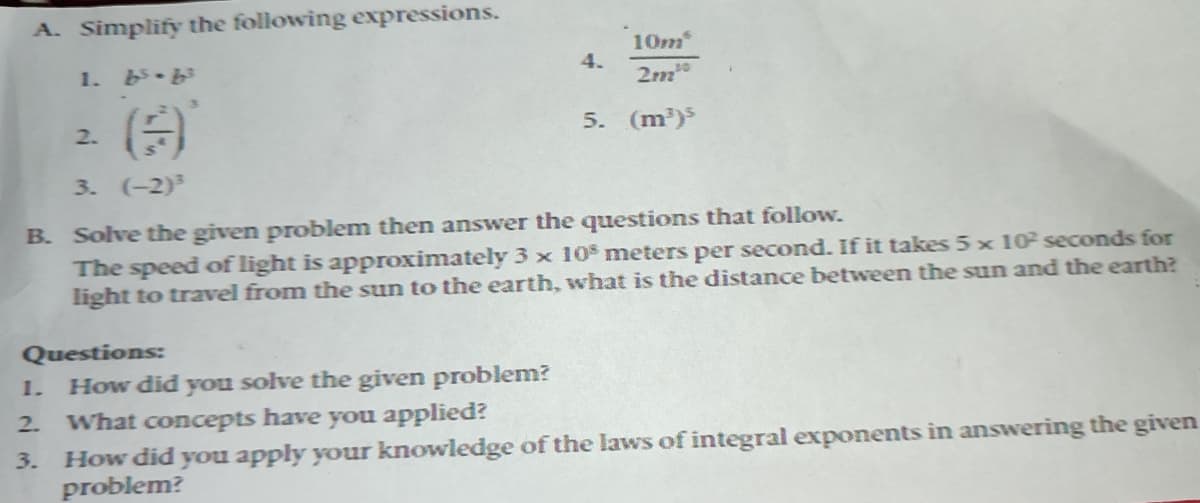 A. Simplify the following expressions.
1. bs-b³
2.
1.
Questions:
How did you solve the given problem?
10m
2m10
5. (m³)³
3. (-2)³
B. Solve the given problem then answer the questions that follow.
The speed of light is approximately 3 x 10 meters per second. If it takes 5 x 10² seconds for
light to travel from the sun to the earth, what is the distance between the sun and the earth?
4.
2.
What concepts have you applied?
3. How did you apply your knowledge of the laws of integral exponents in answering the given
problem?